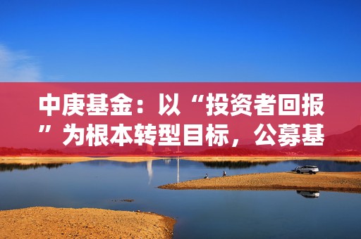 中庚基金：以“投资者回报”为根本转型目标，公募基金高质量发展迎系统性改革