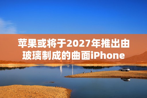 苹果或将于2027年推出由玻璃制成的曲面iPhone