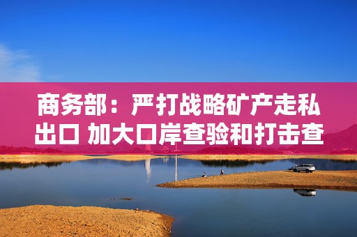 商务部：严打战略矿产走私出口 加大口岸查验和打击查处力度