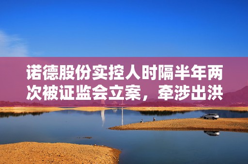 诺德股份实控人时隔半年两次被证监会立案，牵涉出洪田股份等企业 受损股民快索赔