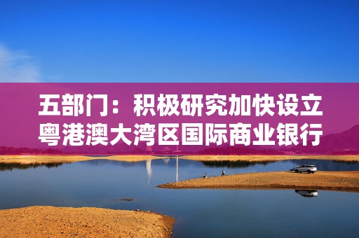 五部门：积极研究加快设立粤港澳大湾区国际商业银行相关工作