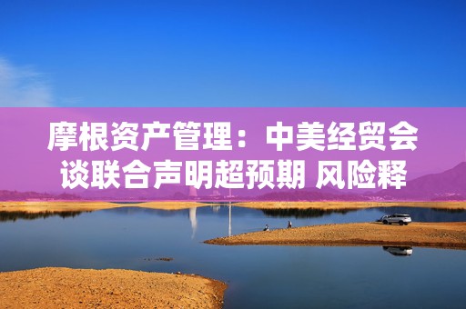 摩根资产管理：中美经贸会谈联合声明超预期 风险释放下市场反应积极