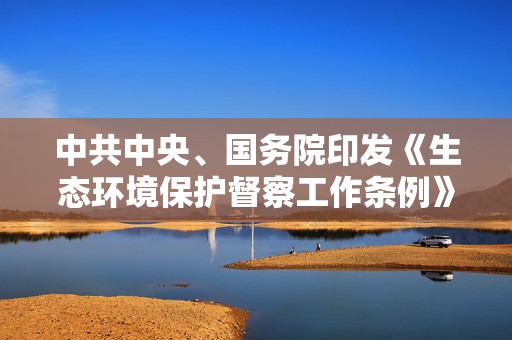 中共中央、国务院印发《生态环境保护督察工作条例》