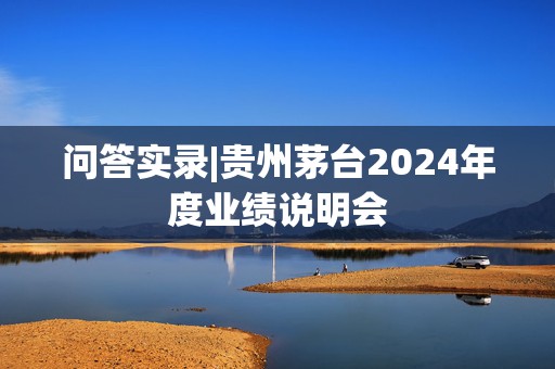 问答实录|贵州茅台2024年度业绩说明会