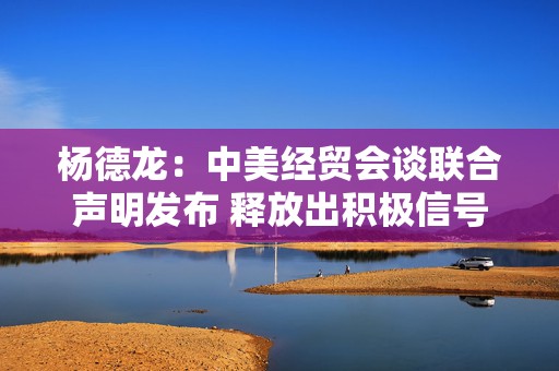 杨德龙：中美经贸会谈联合声明发布 释放出积极信号
