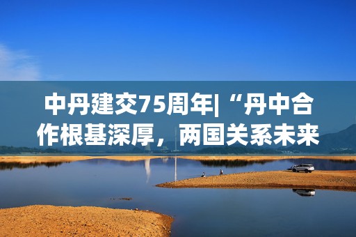 中丹建交75周年|“丹中合作根基深厚，两国关系未来可期”——专访丹麦驻华大使孔墨客
