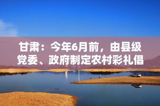 甘肃：今年6月前，由县级党委、政府制定农村彩礼倡导性标准