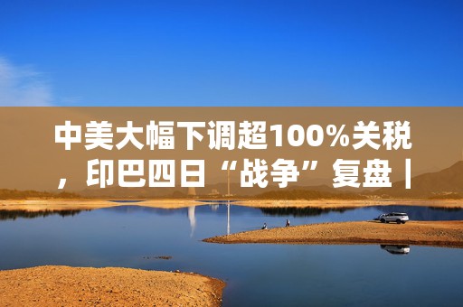 中美大幅下调超100%关税，印巴四日“战争”复盘｜907编辑部