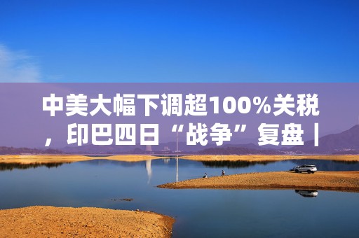 中美大幅下调超100%关税，印巴四日“战争”复盘｜907编辑部