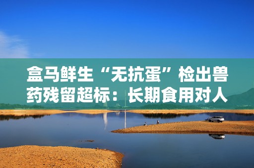盒马鲜生“无抗蛋”检出兽药残留超标：长期食用对人体健康可能有一定影响