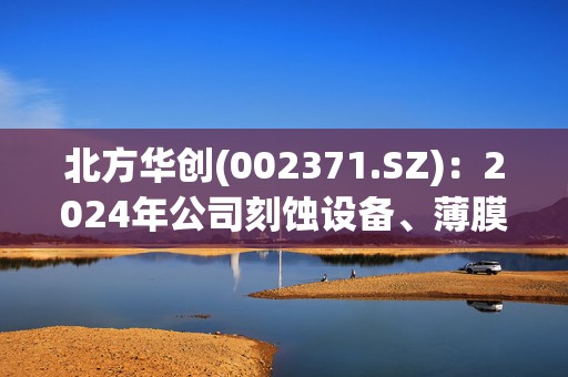 北方华创(002371.SZ)：2024年公司刻蚀设备、薄膜沉积设备均实现了较大幅度增长，预计2025年仍将保持增长
