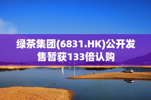 绿茶集团(6831.HK)公开发售暂获133倍认购