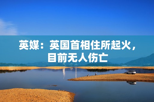 英媒：英国首相住所起火，目前无人伤亡
