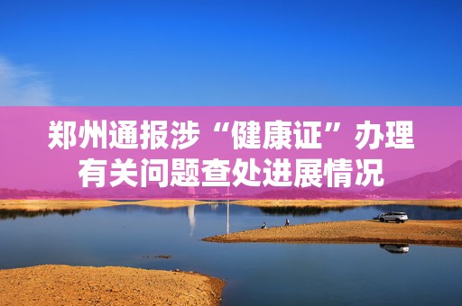 郑州通报涉“健康证”办理有关问题查处进展情况