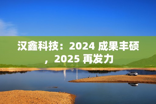 汉鑫科技：2024 成果丰硕，2025 再发力