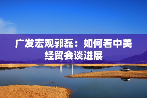 广发宏观郭磊：如何看中美经贸会谈进展