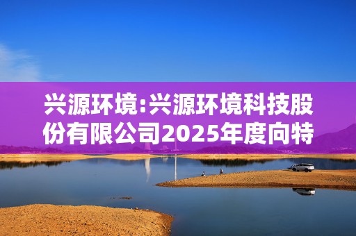 兴源环境:兴源环境科技股份有限公司2025年度向特定对象发行A股股票预案
