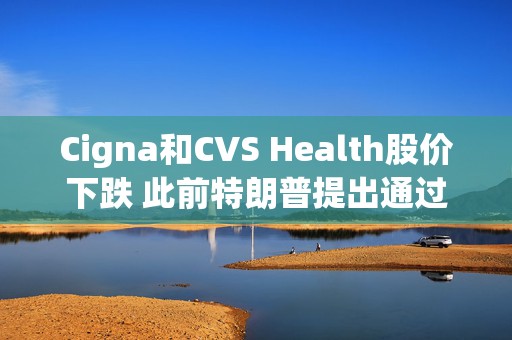 Cigna和CVS Health股价下跌 此前特朗普提出通过“消除中间商”降低药价