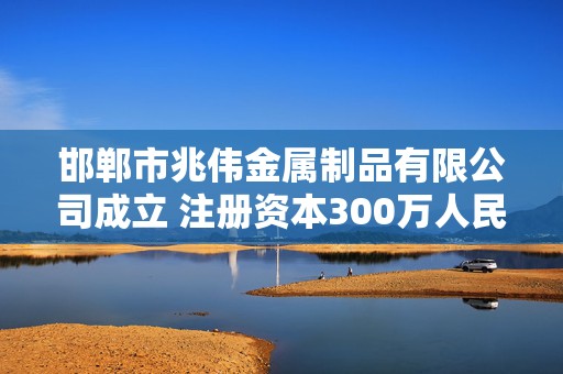 邯郸市兆伟金属制品有限公司成立 注册资本300万人民币