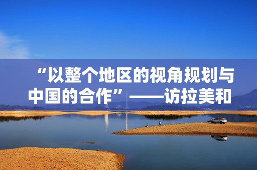 “以整个地区的视角规划与中国的合作”——访拉美和加勒比国家驻华使团团长、乌拉圭驻华大使卢格里斯