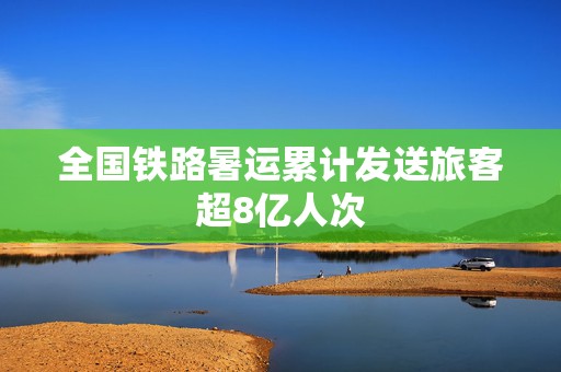 全国铁路暑运累计发送旅客超8亿人次