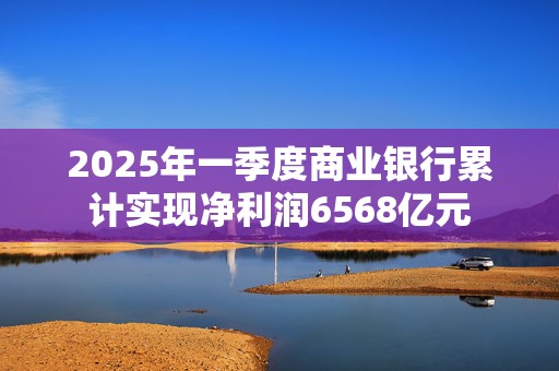 2025年一季度商业银行累计实现净利润6568亿元