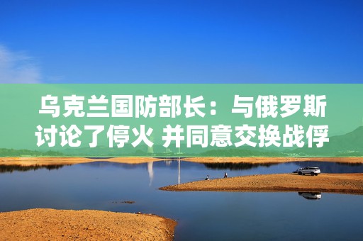乌克兰国防部长：与俄罗斯讨论了停火 并同意交换战俘