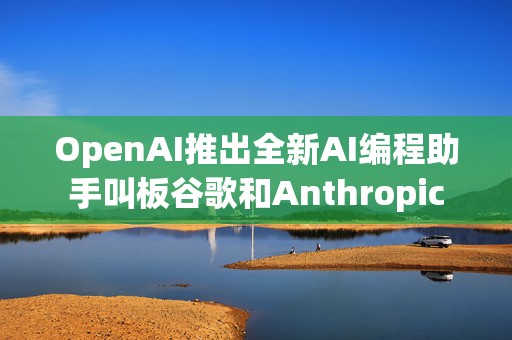 OpenAI推出全新AI编程助手叫板谷歌和Anthropic