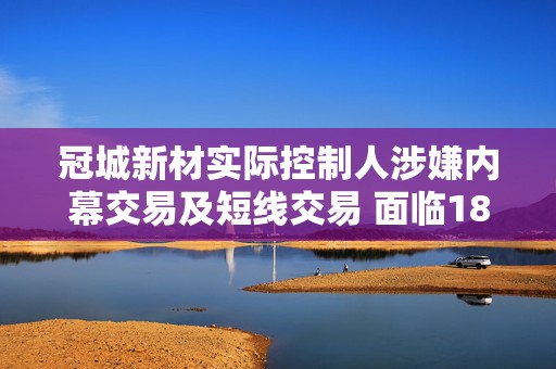 冠城新材实际控制人涉嫌内幕交易及短线交易 面临180万元处罚