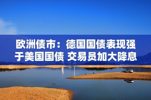 欧洲债市：德国国债表现强于美国国债 交易员加大降息押注