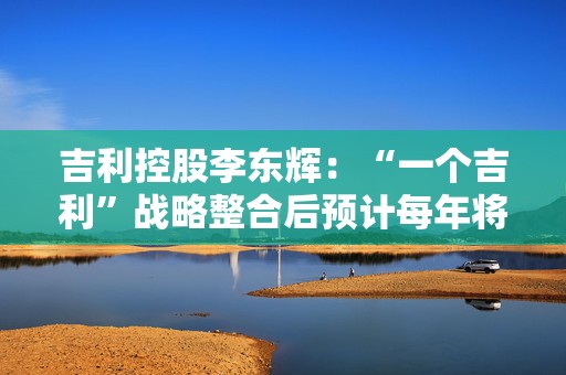 吉利控股李东辉：“一个吉利”战略整合后预计每年将节约研发费用数十亿元