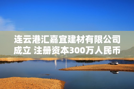 连云港汇嘉宜建材有限公司成立 注册资本300万人民币