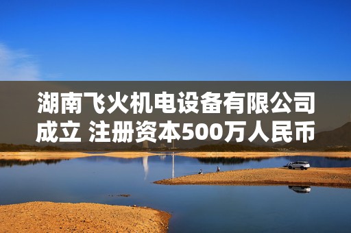 湖南飞火机电设备有限公司成立 注册资本500万人民币
