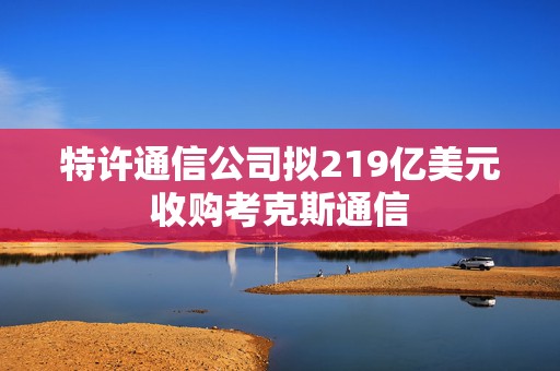 特许通信公司拟219亿美元收购考克斯通信