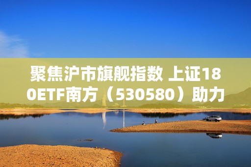 聚焦沪市旗舰指数 上证180ETF南方（530580）助力捕捉低估值机遇