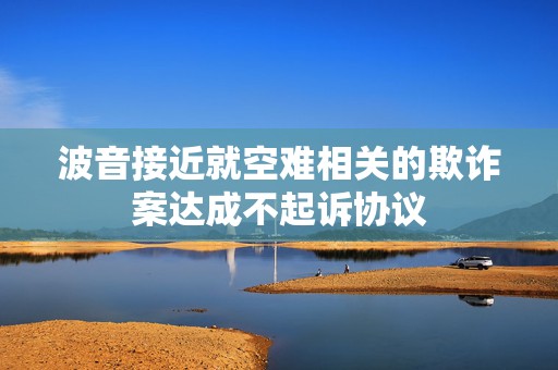 波音接近就空难相关的欺诈案达成不起诉协议