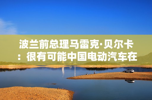 波兰前总理马雷克·贝尔卡：很有可能中国电动汽车在欧洲会代替特斯拉