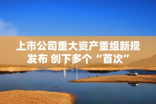 上市公司重大资产重组新规发布 创下多个“首次”