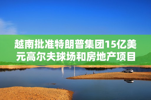 越南批准特朗普集团15亿美元高尔夫球场和房地产项目
