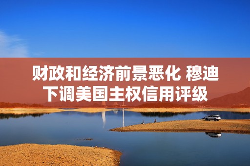 财政和经济前景恶化 穆迪下调美国主权信用评级