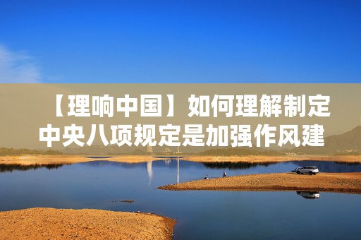 【理响中国】如何理解制定中央八项规定是加强作风建设的重大举措