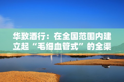 华致酒行：在全国范围内建立起“毛细血管式”的全渠道网络和售后服务体系  第1张