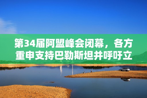 第34届阿盟峰会闭幕，各方重申支持巴勒斯坦并呼吁立即停火
