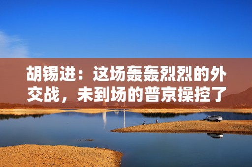 胡锡进：这场轰轰烈烈的外交战，未到场的普京操控了所有人