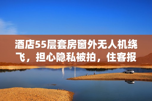 酒店55层套房窗外无人机绕飞，担心隐私被拍，住客报警