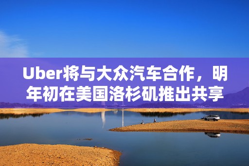 Uber将与大众汽车合作，明年初在美国洛杉矶推出共享自动驾驶服务