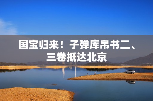 国宝归来！子弹库帛书二、三卷抵达北京