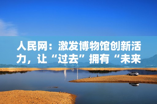 人民网：激发博物馆创新活力，让“过去”拥有“未来”