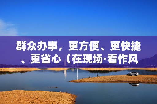 群众办事，更方便、更快捷、更省心（在现场·看作风）