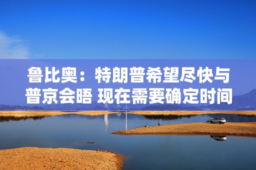 鲁比奥：特朗普希望尽快与普京会晤 现在需要确定时间、地点和议题